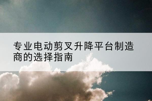 文县电动剪叉升降平台厂家-专业电动剪叉升降平台制造商的选择指南