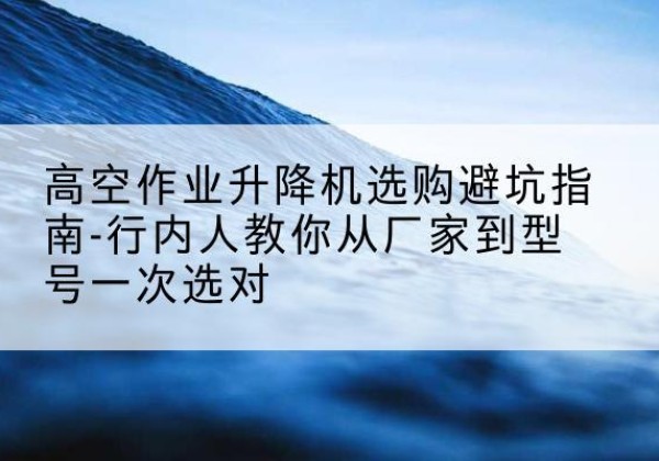 文县升降平台厂家-高空作业升降机选购避坑指南-行内人教你从厂家到型号一次选对