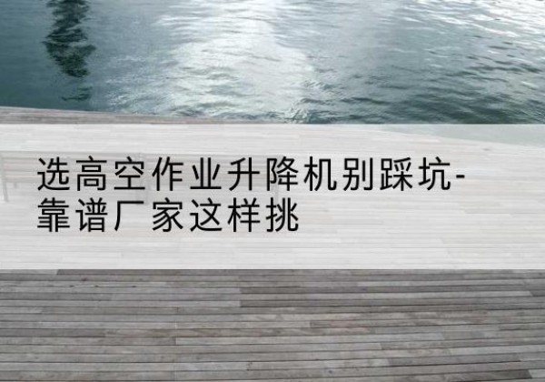文县剪叉式升降机厂家-选高空作业升降机别踩坑-靠谱厂家这样挑