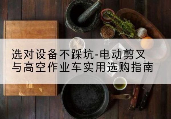文县电动剪叉升降平台怎么选-选对设备不踩坑-电动剪叉与高空作业车实用选购指南