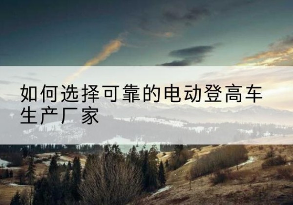 文县电动登高车厂家-如何选择可靠的电动登高车生产厂家
