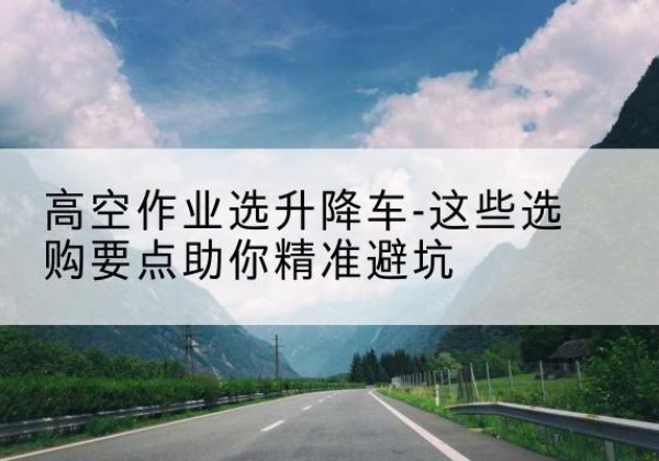 文县升降车厂家-高空作业选升降车-这些选购要点助你*避坑