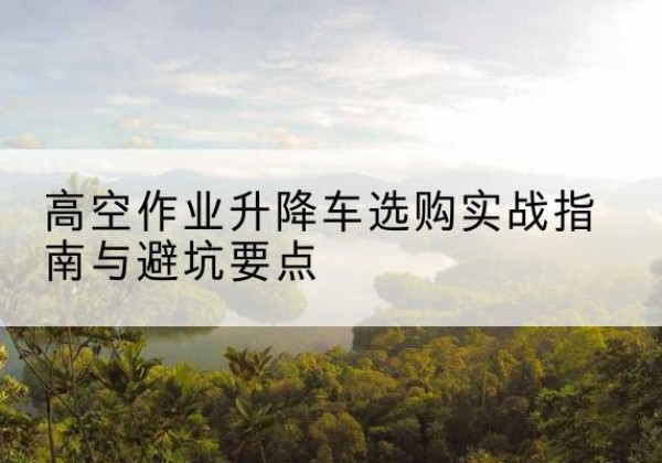 文县升降车怎么选-高空作业升降车选购实战指南与避坑要点