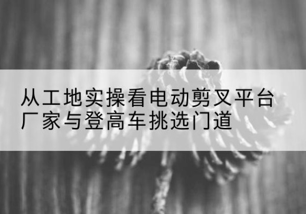 文县电动剪叉升降平台厂家-从工地实操看电动剪叉平台厂家与登高车挑选门道