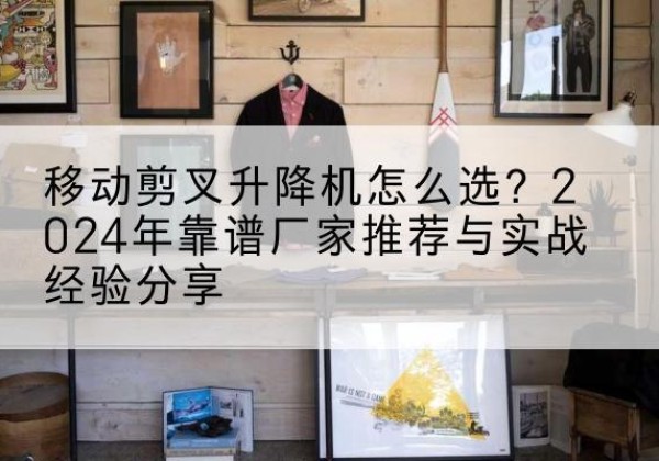 文县升降平台厂家推荐-移动剪叉升降机怎么选？2024年靠谱厂家推荐与实战经验分享