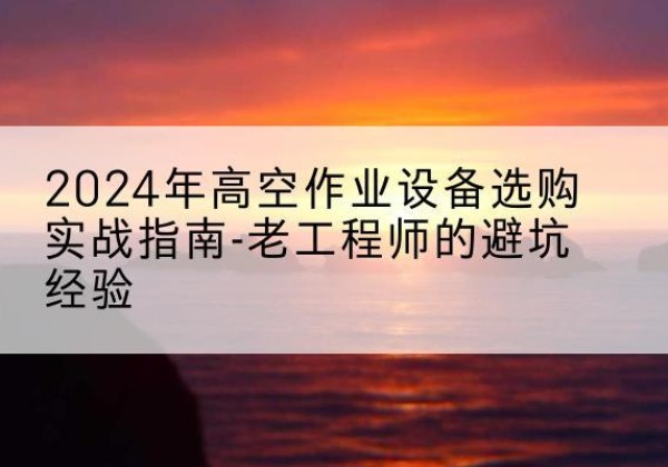 文县高空作业升降机厂家推荐-2024年高空作业设备选购实战指南-老工程师的避坑经验