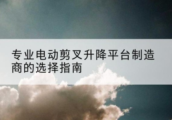 文县电动剪叉升降平台厂家-专业电动剪叉升降平台制造商的选择指南