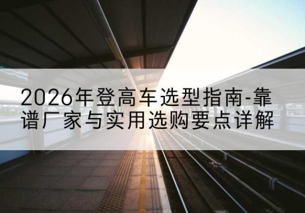 文县登高车厂家推荐-2026年登高车选型指南-靠谱厂家与实用选购要点详解